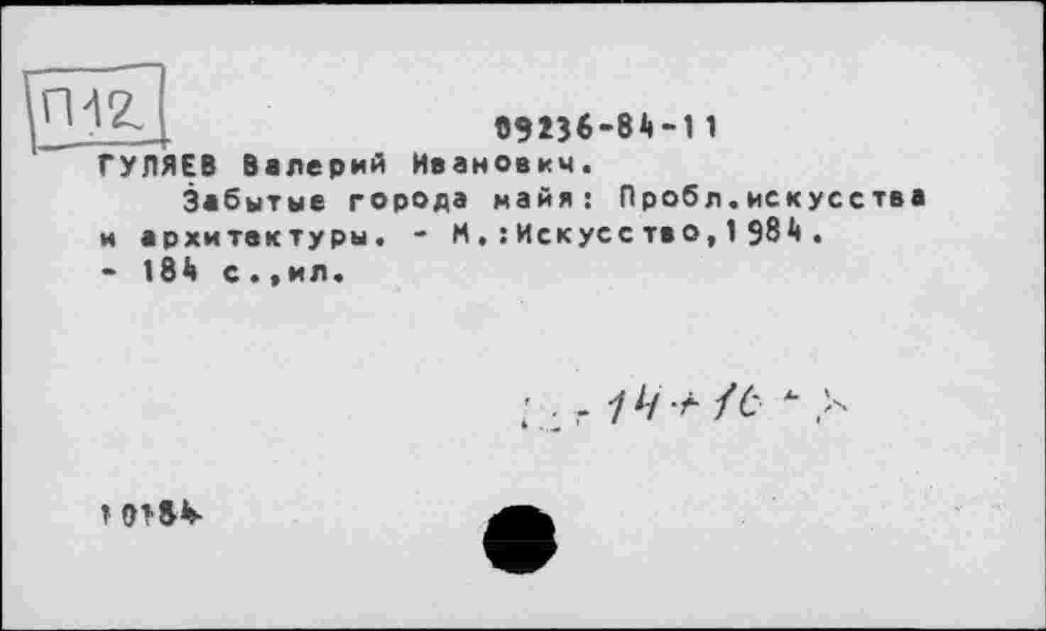 ﻿И—4
ГУЛЯЕВ Валерий Иванович.
Забытые города майя: Пробл.искусства и архитектуры. - М . : Искусе та о, 1 984 .
- 184 с•«ил«
■ .. 14 + /ЬЧ-
> о»»*-